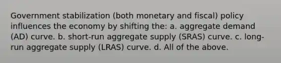 Government stabilization (both monetary and fiscal) policy influences the economy by shifting the: a. aggregate demand (AD) curve. b. short-run aggregate supply (SRAS) curve. c. long-run aggregate supply (LRAS) curve. d. All of the above.