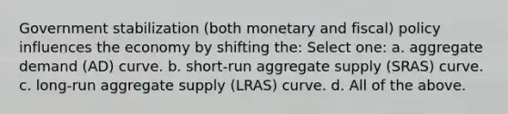 Government stabilization (both monetary and fiscal) policy influences the economy by shifting the: Select one: a. aggregate demand (AD) curve. b. short-run aggregate supply (SRAS) curve. c. long-run aggregate supply (LRAS) curve. d. All of the above.