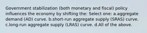 Government stabilization (both monetary and fiscal) policy influences the economy by shifting the: Select one: a.aggregate demand (AD) curve. b.short-run aggregate supply (SRAS) curve. c.long-run aggregate supply (LRAS) curve. d.All of the above.