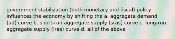 government stabilization (both monetary and fiscal) policy influences the economy by shifting the a. aggregate demand (ad) curve b. short-run aggregate supply (sras) curve c. long-run aggregate supply (lras) curve d. all of the above