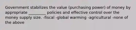 Government stabilizes the value (purchasing power) of money by appropriate _________ policies and effective control over the money supply size. -fiscal -global warming -agricultural -none of the above