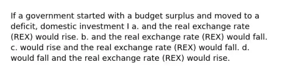 If a government started with a budget surplus and moved to a deficit, domestic investment I a. and the real exchange rate (REX) would rise. b. and the real exchange rate (REX) would fall. c. would rise and the real exchange rate (REX) would fall. d. would fall and the real exchange rate (REX) would rise.