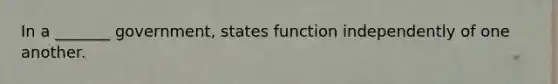 In a _______ government, states function independently of one another.