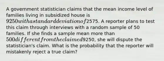 A government statistician claims that the mean income level of families living in subsidized house is 9250 with a standard deviation of2575. A reporter plans to test this claim through interviews with a random sample of 50 families. If she finds a sample mean more than 500 different from the claimed9250, she will dispute the statistician's claim. What is the probability that the reporter will mistakenly reject a true claim?