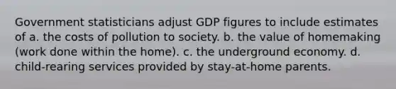 Government statisticians adjust GDP figures to include estimates of a. the costs of pollution to society. b. the value of homemaking (work done within the home). c. the underground economy. d. child-rearing services provided by stay-at-home parents.