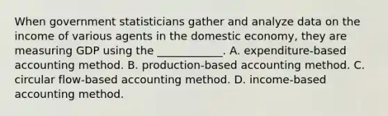 When government statisticians gather and analyze data on the income of various agents in the domestic​ economy, they are measuring GDP using the​ ____________. A. expenditure​-based accounting method. B. production​-based accounting method. C. circular​ flow-based accounting method. D. income​-based accounting method.