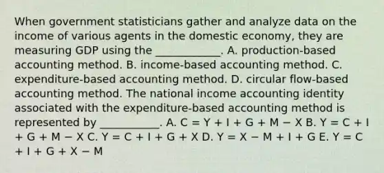 When government statisticians gather and analyze data on the income of various agents in the domestic​ economy, they are measuring GDP using the​ ____________. A. production​-based accounting method. B. income​-based accounting method. C. expenditure​-based accounting method. D. circular​ flow-based accounting method. The national income accounting identity associated with the​ expenditure-based accounting method is represented by​ ___________. A. C = Y + I + G + M − X B. Y = C + I + G + M − X C. Y = C + I + G + X D. Y = X − M + I + G E. Y = C + I + G + X − M