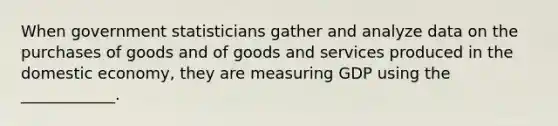 When government statisticians gather and analyze data on the purchases of goods and of goods and services produced in the domestic​ economy, they are measuring GDP using the​ ____________.