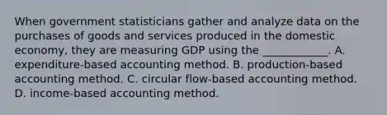 When government statisticians gather and analyze data on the purchases of goods and services produced in the domestic​ economy, they are measuring GDP using the​ ____________. A. expenditure​-based accounting method. B. production​-based accounting method. C. circular​ flow-based accounting method. D. income​-based accounting method.