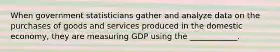 When government statisticians gather and analyze data on the purchases of goods and services produced in the domestic​ economy, they are measuring GDP using the​ ____________.