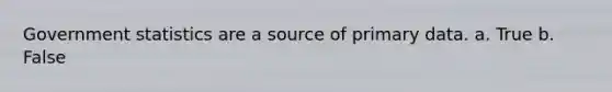 Government statistics are a source of primary data. a. True b. False