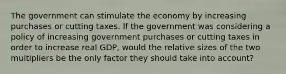 The government can stimulate the economy by increasing purchases or cutting taxes. If the government was considering a policy of increasing government purchases or cutting taxes in order to increase real​ GDP, would the relative sizes of the two multipliers be the only factor they should take into​ account?