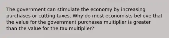 The government can stimulate the economy by increasing purchases or cutting taxes. Why do most economists believe that the value for the government purchases multiplier is greater than the value for the tax​ multiplier?