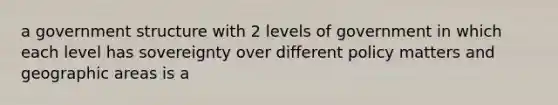 a government structure with 2 levels of government in which each level has sovereignty over different policy matters and geographic areas is a