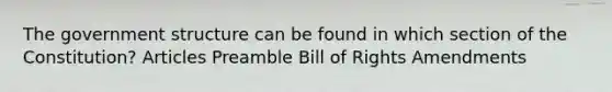 The government structure can be found in which section of the Constitution? Articles Preamble Bill of Rights Amendments