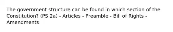 The government structure can be found in which section of the Constitution? (PS 2a) - Articles - Preamble - Bill of Rights - Amendments