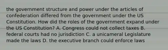 the government structure and power under the articles of confederation differed from the government under the US Constitution. How did the roles of the government expand under the US Constitution? A. Congress could not collect taxes B. federal courts had no jurisdiction C. a unicameral Legislature made the laws D. the executive branch could enforce laws