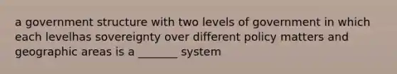 a government structure with two levels of government in which each levelhas sovereignty over different policy matters and geographic areas is a _______ system