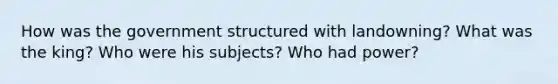 How was the government structured with landowning? What was the king? Who were his subjects? Who had power?