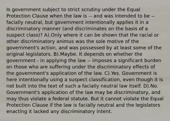 Is government subject to strict scrutiny under the Equal Protection Clause when the law is -- and was intended to be -- facially neutral, but government intentionally applies it in a discriminatory manner (and discriminates on the basis of a suspect class)? A).Only where it can be shown that the racial or other discriminatory animus was the sole motive of the government's action, and was possessed by at least some of the original legislators. B).Maybe. It depends on whether the government - in applying the law -- imposes a significant burden on those who are suffering under the discriminatory effects of the government's application of the law. C).Yes. Government is here intentionally using a suspect classification, even though it is not built into the text of such a facially neutral law itself. D).No. Government's application of the law may be discriminatory, and may thus violate a federal statute. But it cannot violate the Equal Protection Clause if the law is facially neutral and the legislators enacting it lacked any discriminatory intent.