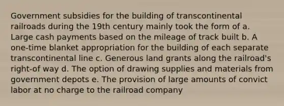 Government subsidies for the building of transcontinental railroads during the 19th century mainly took the form of a. Large cash payments based on the mileage of track built b. A one-time blanket appropriation for the building of each separate transcontinental line c. Generous land grants along the railroad's right-of way d. The option of drawing supplies and materials from government depots e. The provision of large amounts of convict labor at no charge to the railroad company