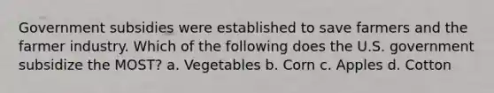 Government subsidies were established to save farmers and the farmer industry. Which of the following does the U.S. government subsidize the MOST? a. Vegetables b. Corn c. Apples d. Cotton