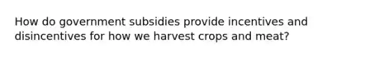 How do government subsidies provide incentives and disincentives for how we harvest crops and meat?