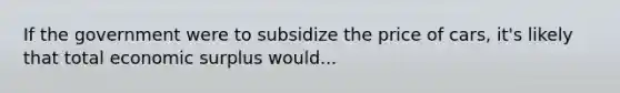 If the government were to subsidize the price of cars, it's likely that total economic surplus would...