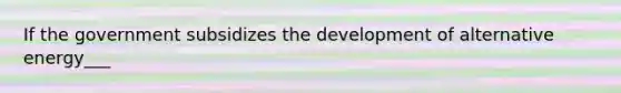 If the government subsidizes the development of alternative energy___