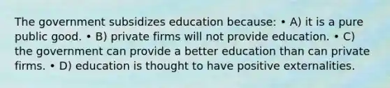 The government subsidizes education because: • A) it is a pure public good. • B) private firms will not provide education. • C) the government can provide a better education than can private firms. • D) education is thought to have positive externalities.