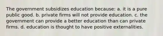 The government subsidizes education because: a. it is a pure public good. b. private firms will not provide education. c. the government can provide a better education than can private firms. d. education is thought to have positive externalities.