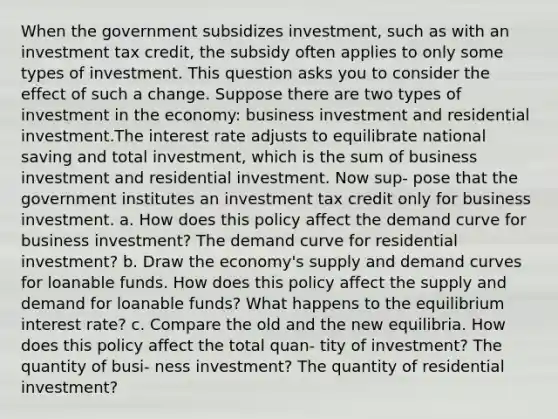 When the government subsidizes investment, such as with an investment tax credit, the subsidy often applies to only some types of investment. This question asks you to consider the effect of such a change. Suppose there are two types of investment in the economy: business investment and residential investment.The interest rate adjusts to equilibrate national saving and total investment, which is the sum of business investment and residential investment. Now sup- pose that the government institutes an investment tax credit only for business investment. a. How does this policy affect the demand curve for business investment? The demand curve for residential investment? b. Draw the economy's supply and demand curves for loanable funds. How does this policy affect the supply and demand for loanable funds? What happens to the equilibrium interest rate? c. Compare the old and the new equilibria. How does this policy affect the total quan- tity of investment? The quantity of busi- ness investment? The quantity of residential investment?