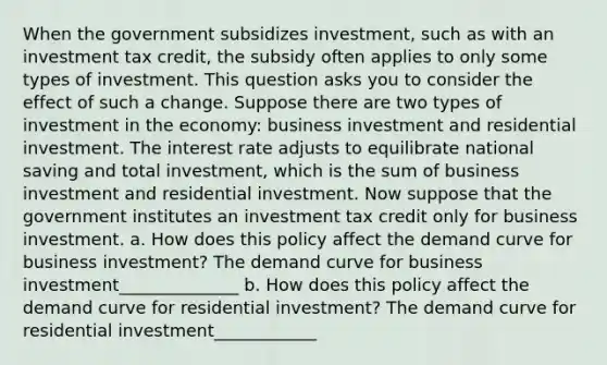 When the government subsidizes investment, such as with an investment tax credit, the subsidy often applies to only some types of investment. This question asks you to consider the effect of such a change. Suppose there are two types of investment in the economy: business investment and residential investment. The interest rate adjusts to equilibrate national saving and total investment, which is the sum of business investment and residential investment. Now suppose that the government institutes an investment tax credit only for business investment. a. How does this policy affect the demand curve for business investment? The demand curve for business investment______________ b. How does this policy affect the demand curve for residential investment? The demand curve for residential investment____________