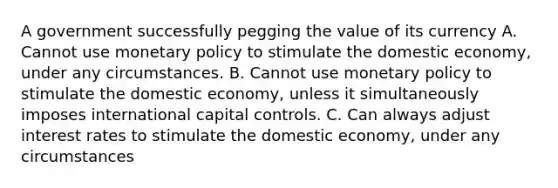 A government successfully pegging the value of its currency A. Cannot use monetary policy to stimulate the domestic economy, under any circumstances. B. Cannot use monetary policy to stimulate the domestic economy, unless it simultaneously imposes international capital controls. C. Can always adjust interest rates to stimulate the domestic economy, under any circumstances