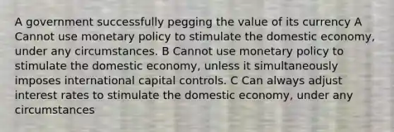 A government successfully pegging the value of its currency A Cannot use monetary policy to stimulate the domestic economy, under any circumstances. B Cannot use monetary policy to stimulate the domestic economy, unless it simultaneously imposes international capital controls. C Can always adjust interest rates to stimulate the domestic economy, under any circumstances