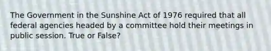 The Government in the Sunshine Act of 1976 required that all federal agencies headed by a committee hold their meetings in public session. True or False?