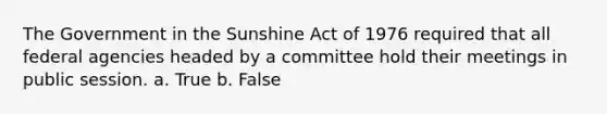 The Government in the Sunshine Act of 1976 required that all federal agencies headed by a committee hold their meetings in public session. a. True b. False