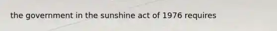 the government in the sunshine act of 1976 requires