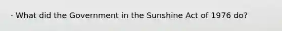 · What did the Government in the Sunshine Act of 1976 do?