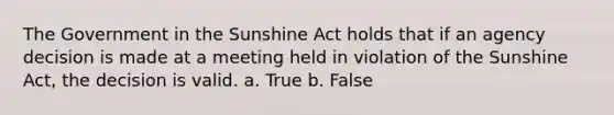 The Government in the Sunshine Act holds that if an agency decision is made at a meeting held in violation of the Sunshine Act, the decision is valid. a. True b. False