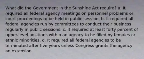 What did the Government in the Sunshine Act require? a. It required all federal agency meetings on personnel problems or court proceedings to be held in public session. b. It required all federal agencies run by committees to conduct their business regularly in public sessions. c. It required at least forty percent of upper-level positions within an agency to be filled by females or ethnic minorities. d. It required all federal agencies to be terminated after five years unless Congress grants the agency an extension.