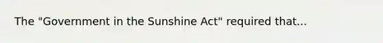 The "Government in the Sunshine Act" required that...