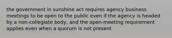 the government in sunshine act requires agency business meetings to be open to the public even if the agency is headed by a non-collegiate body, and the open-meeting requirement applies even when a quorum is not present