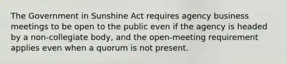 The Government in Sunshine Act requires agency business meetings to be open to the public even if the agency is headed by a non-collegiate body, and the open-meeting requirement applies even when a quorum is not present.