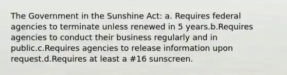 The Government in the Sunshine Act: a. Requires federal agencies to terminate unless renewed in 5 years.b.Requires agencies to conduct their business regularly and in public.c.Requires agencies to release information upon request.d.Requires at least a #16 sunscreen.