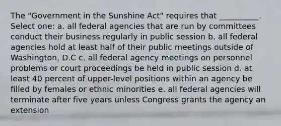 The "Government in the Sunshine Act" requires that __________. Select one: a. all federal agencies that are run by committees conduct their business regularly in public session b. all federal agencies hold at least half of their public meetings outside of Washington, D.C c. all federal agency meetings on personnel problems or court proceedings be held in public session d. at least 40 percent of upper-level positions within an agency be filled by females or ethnic minorities e. all federal agencies will terminate after five years unless Congress grants the agency an extension