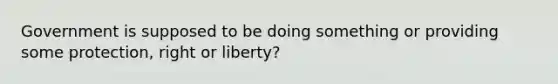 Government is supposed to be doing something or providing some protection, right or liberty?