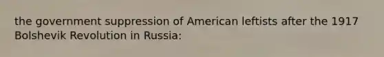 the government suppression of American leftists after the 1917 Bolshevik Revolution in Russia: