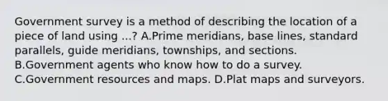 Government survey is a method of describing the location of a piece of land using ...? A.Prime meridians, base lines, standard parallels, guide meridians, townships, and sections. B.Government agents who know how to do a survey. C.Government resources and maps. D.Plat maps and surveyors.