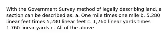 With the Government Survey method of legally describing land, a section can be described as: a. One mile times one mile b. 5,280 linear feet times 5,280 linear feet c. 1,760 linear yards times 1.760 linear yards d. All of the above